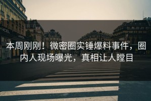 本周刚刚！微密圈实锤爆料事件，圈内人现场曝光，真相让人瞠目