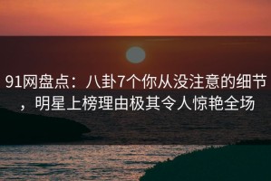 91网盘点：八卦7个你从没注意的细节，明星上榜理由极其令人惊艳全场