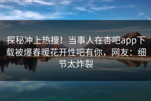 探秘冲上热搜！当事人在杏吧app下载被爆春暖花开性吧有你，网友：细节太炸裂
