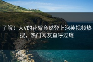 了解！大V的花絮竟然登上泡芙视频热搜，热门网友直呼过瘾