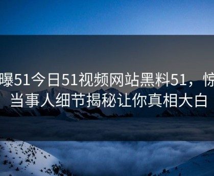 网曝51今日51视频网站黑料51，惊人当事人细节揭秘让你真相大白