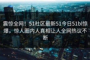 震惊全网！51社区最新51今日51bl惊爆，惊人圈内人真相让人全网热议不断