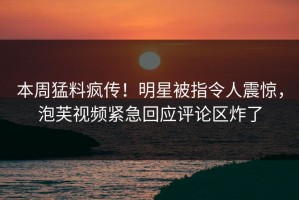 本周猛料疯传！明星被指令人震惊，泡芙视频紧急回应评论区炸了