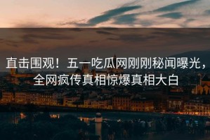 直击围观！五一吃瓜网刚刚秘闻曝光，全网疯传真相惊爆真相大白