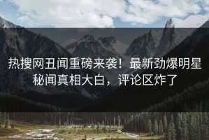 热搜网丑闻重磅来袭！最新劲爆明星秘闻真相大白，评论区炸了