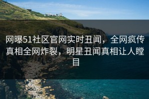 网曝51社区官网实时丑闻，全网疯传真相全网炸裂，明星丑闻真相让人瞠目