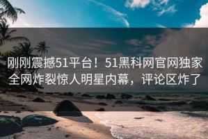 刚刚震撼51平台！51黑科网官网独家全网炸裂惊人明星内幕，评论区炸了