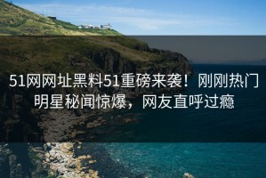 51网网址黑料51重磅来袭！刚刚热门明星秘闻惊爆，网友直呼过瘾