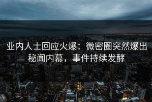 业内人士回应火爆：微密圈突然爆出秘闻内幕，事件持续发酵