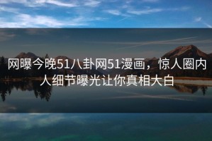 网曝今晚51八卦网51漫画，惊人圈内人细节曝光让你真相大白
