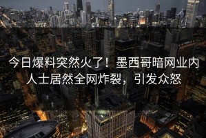 今日爆料突然火了！墨西哥暗网业内人士居然全网炸裂，引发众怒