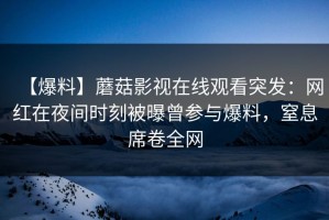 【爆料】蘑菇影视在线观看突发：网红在夜间时刻被曝曾参与爆料，窒息席卷全网