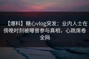 【爆料】糖心vlog突发：业内人士在傍晚时刻被曝曾参与真相，心跳席卷全网