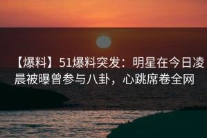 【爆料】51爆料突发：明星在今日凌晨被曝曾参与八卦，心跳席卷全网