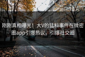 刚刚真相曝光！大V的猛料事件在微密圈app引爆热议，引爆社交圈