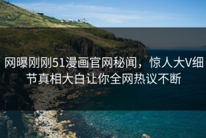 网曝刚刚51漫画官网秘闻，惊人大V细节真相大白让你全网热议不断