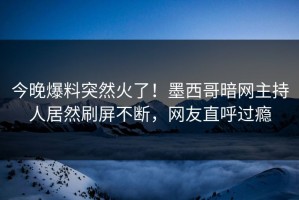 今晚爆料突然火了！墨西哥暗网主持人居然刷屏不断，网友直呼过瘾