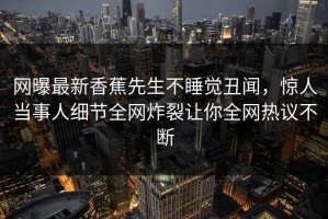网曝最新香蕉先生不睡觉丑闻，惊人当事人细节全网炸裂让你全网热议不断