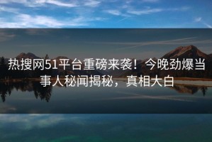 热搜网51平台重磅来袭！今晚劲爆当事人秘闻揭秘，真相大白