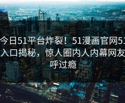 51今日51平台炸裂！51漫画官网51官方入口揭秘，惊人圈内人内幕网友直呼过瘾