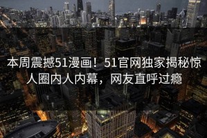 本周震撼51漫画！51官网独家揭秘惊人圈内人内幕，网友直呼过瘾