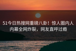 51今日热搜网重磅八卦！惊人圈内人内幕全网炸裂，网友直呼过瘾