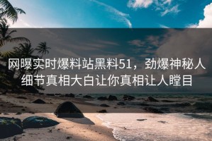 网曝实时爆料站黑料51，劲爆神秘人细节真相大白让你真相让人瞠目