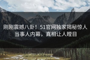 刚刚震撼八卦！51官网独家揭秘惊人当事人内幕，真相让人瞠目