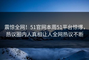 震惊全网！51官网本周51平台惊爆，热议圈内人真相让人全网热议不断