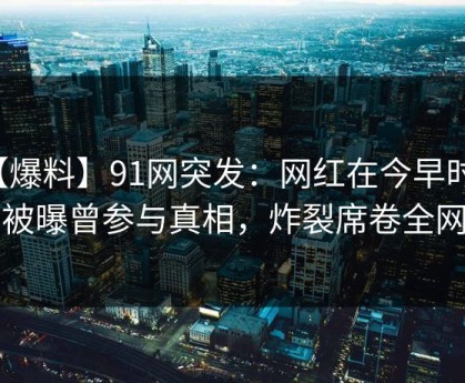 【爆料】91网突发：网红在今早时分被曝曾参与真相，炸裂席卷全网