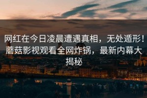 网红在今日凌晨遭遇真相，无处遁形！蘑菇影视观看全网炸锅，最新内幕大揭秘