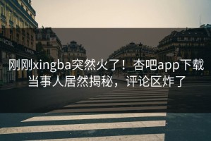 刚刚xingba突然火了！杏吧app下载当事人居然揭秘，评论区炸了