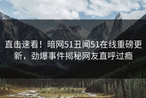 直击速看！暗网51丑闻51在线重磅更新，劲爆事件揭秘网友直呼过瘾