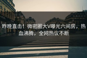 昨晚直击！微密圈大V曝光六间房，热血沸腾，全网热议不断