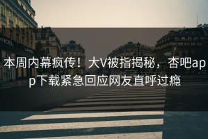 本周内幕疯传！大V被指揭秘，杏吧app下载紧急回应网友直呼过瘾