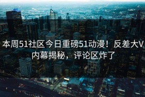 本周51社区今日重磅51动漫！反差大V内幕揭秘，评论区炸了