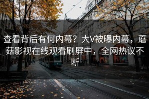 查看背后有何内幕？大V被曝内幕，蘑菇影视在线观看刷屏中，全网热议不断