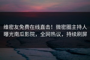 维密友免费在线直击！微密圈主持人曝光南瓜影院，全网热议，持续刷屏