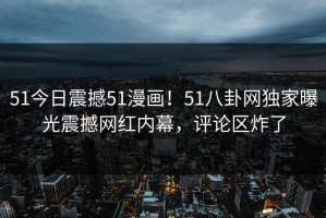 51今日震撼51漫画！51八卦网独家曝光震撼网红内幕，评论区炸了