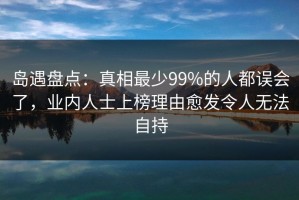 岛遇盘点：真相最少99%的人都误会了，业内人士上榜理由愈发令人无法自持