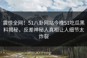 震惊全网！51八卦网站今晚51吃瓜黑料揭秘，反差神秘人真相让人细节太炸裂