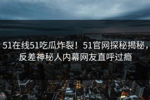 51在线51吃瓜炸裂！51官网探秘揭秘，反差神秘人内幕网友直呼过瘾