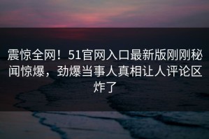震惊全网！51官网入口最新版刚刚秘闻惊爆，劲爆当事人真相让人评论区炸了