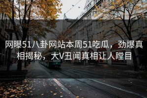 网曝51八卦网站本周51吃瓜，劲爆真相揭秘，大V丑闻真相让人瞠目