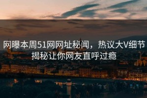网曝本周51网网址秘闻，热议大V细节揭秘让你网友直呼过瘾
