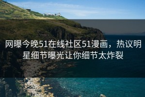 网曝今晚51在线社区51漫画，热议明星细节曝光让你细节太炸裂