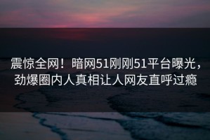 震惊全网！暗网51刚刚51平台曝光，劲爆圈内人真相让人网友直呼过瘾