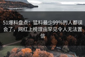 51爆料盘点：猛料最少99%的人都误会了，网红上榜理由罕见令人无法置信