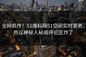 全网疯传！51爆料网51空间实时更新，热议神秘人秘闻评论区炸了