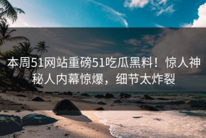 本周51网站重磅51吃瓜黑料！惊人神秘人内幕惊爆，细节太炸裂